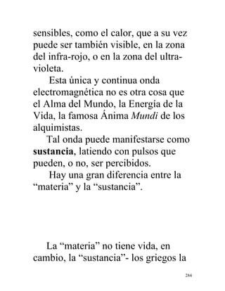 284
sensibles, como el calor, que a su vez
puede ser también visible, en la zona
del infra-rojo, o en la zona del ultra-
violeta.
Esta única y continua onda
electromagnética no es otra cosa que
el Alma del Mundo, la Energía de la
Vida, la famosa Ánima Mundi de los
alquimistas.
Tal onda puede manifestarse como
sustancia, latiendo con pulsos que
pueden, o no, ser percibidos.
Hay una gran diferencia entre la
“materia” y la “sustancia”.
La “materia” no tiene vida, en
cambio, la “sustancia”- los griegos la
 
