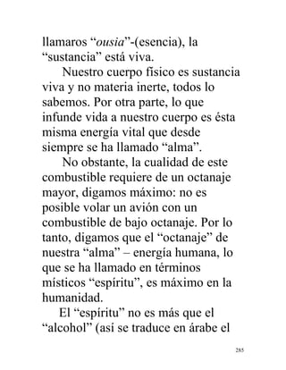 285
llamaros “ousia”-(esencia), la
“sustancia” está viva.
Nuestro cuerpo físico es sustancia
viva y no materia inerte, todos lo
sabemos. Por otra parte, lo que
infunde vida a nuestro cuerpo es ésta
misma energía vital que desde
siempre se ha llamado “alma”.
No obstante, la cualidad de este
combustible requiere de un octanaje
mayor, digamos máximo: no es
posible volar un avión con un
combustible de bajo octanaje. Por lo
tanto, digamos que el “octanaje” de
nuestra “alma” – energía humana, lo
que se ha llamado en términos
místicos “espíritu”, es máximo en la
humanidad.
El “espíritu” no es más que el
“alcohol” (así se traduce en árabe el
 