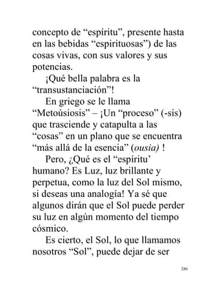 286
concepto de “espíritu”, presente hasta
en las bebidas “espirituosas”) de las
cosas vivas, con sus valores y sus
potencias.
¡Qué bella palabra es la
“transustanciación”!
En griego se le llama
“Metoúsiosis” – ¡Un “proceso” (-sis)
que trasciende y catapulta a las
“cosas” en un plano que se encuentra
“más allá de la esencia” (ousia) !
Pero, ¿Qué es el “espíritu’
humano? Es Luz, luz brillante y
perpetua, como la luz del Sol mismo,
si deseas una analogía! Ya sé que
algunos dirán que el Sol puede perder
su luz en algún momento del tiempo
cósmico.
Es cierto, el Sol, lo que llamamos
nosotros “Sol”, puede dejar de ser
 