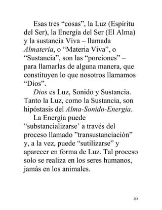 288
Esas tres “cosas”, la Luz (Espíritu
del Ser), la Energía del Ser (El Alma)
y la sustancia Viva – llamada
Almateria, o “Materia Viva”, o
“Sustancia”, son las “porciones” –
para llamarlas de alguna manera, que
constituyen lo que nosotros llamamos
“Dios”.
Dios es Luz, Sonido y Sustancia.
Tanto la Luz, como la Sustancia, son
hipóstasis del Alma-Sonido-Energía.
La Energía puede
“substancializarse’ a través del
proceso llamado ”transustanciación”
y, a la vez, puede “sutilizarse” y
aparecer en forma de Luz. Tal proceso
solo se realiza en los seres humanos,
jamás en los animales.
 
