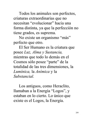 289
Todos los animales son perfectos,
criaturas extraordinarias que no
necesitan “evolucionar” hacia una
forma distinta, ya que la perfección no
tiene grados, es suprema.
No existe un organismo “más”
perfecto que otro.
El Ser Humano es la criatura que
posee Luz, Alma y Sustancia,
mientras que todo lo demás en el
Cosmos sólo posee “parte” de la
totalidad de las tres dimensiones, la
Lumínica, la Anímica y la
Substancial.
Los antiguos, como Heraclito,
llamaban a la Energía “Logos”, y
estaban en lo cierto. Lo único que
existe es el Logos, la Energía.
 