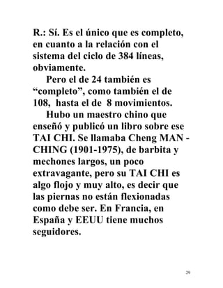 29
R.: Sí. Es el único que es completo,
en cuanto a la relación con el
sistema del ciclo de 384 líneas,
obviamente.
Pero el de 24 también es
“completo”, como también el de
108, hasta el de 8 movimientos.
Hubo un maestro chino que
enseñó y publicó un libro sobre ese
TAI CHI. Se llamaba Cheng MAN -
CHING (1901-1975), de barbita y
mechones largos, un poco
extravagante, pero su TAI CHI es
algo flojo y muy alto, es decir que
las piernas no están flexionadas
como debe ser. En Francia, en
España y EEUU tiene muchos
seguidores.
 