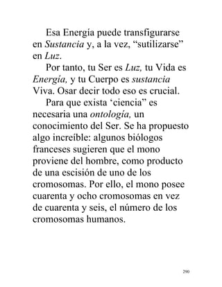290
Esa Energía puede transfigurarse
en Sustancia y, a la vez, “sutilizarse”
en Luz.
Por tanto, tu Ser es Luz, tu Vida es
Energía, y tu Cuerpo es sustancia
Viva. Osar decir todo eso es crucial.
Para que exista ‘ciencia” es
necesaria una ontología, un
conocimiento del Ser. Se ha propuesto
algo increíble: algunos biólogos
franceses sugieren que el mono
proviene del hombre, como producto
de una escisión de uno de los
cromosomas. Por ello, el mono posee
cuarenta y ocho cromosomas en vez
de cuarenta y seis, el número de los
cromosomas humanos.
 