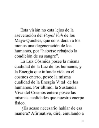 291
Esta visión no esta lejos de la
aseveración del Popol Vuh de los
Maya-Quiches, que consideran a los
monos una degeneración de los
humanos, por “haberse rebajado la
condición de su sangre”.
La Luz Cósmica posee la misma
cualidad de la Luz de los humanos, y
la Energía que infunde vida en el
cosmos entero, posee la misma
cualidad de la Energía Vital de los
humanos. Por último, la Sustancia
Viva del Cosmos entero posee las
mismas cualidades que nuestro cuerpo
físico.
¿Es acaso necesario hablar de esa
manera? Afirmativo, diré, emulando a
 