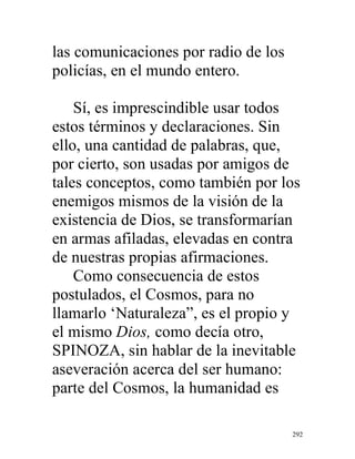292
las comunicaciones por radio de los
policías, en el mundo entero.
Sí, es imprescindible usar todos
estos términos y declaraciones. Sin
ello, una cantidad de palabras, que,
por cierto, son usadas por amigos de
tales conceptos, como también por los
enemigos mismos de la visión de la
existencia de Dios, se transformarían
en armas afiladas, elevadas en contra
de nuestras propias afirmaciones.
Como consecuencia de estos
postulados, el Cosmos, para no
llamarlo ‘Naturaleza”, es el propio y
el mismo Dios, como decía otro,
SPINOZA, sin hablar de la inevitable
aseveración acerca del ser humano:
parte del Cosmos, la humanidad es
 
