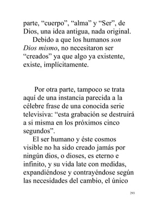 293
parte, “cuerpo”, “alma” y “Ser”, de
Dios, una idea antigua, nada original.
Debido a que los humanos son
Dios mismo, no necesitaron ser
“creados” ya que algo ya existente,
existe, implícitamente.
Por otra parte, tampoco se trata
aquí de una instancia parecida a la
célebre frase de una conocida serie
televisiva: “esta grabación se destruirá
a si misma en los próximos cinco
segundos”.
El ser humano y éste cosmos
visible no ha sido creado jamás por
ningún dios, o dioses, es eterno e
infinito, y su vida late con medidas,
expandiéndose y contrayéndose según
las necesidades del cambio, el único
 