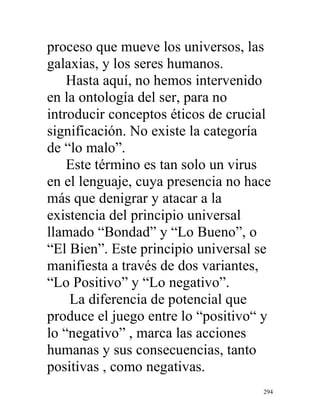 294
proceso que mueve los universos, las
galaxias, y los seres humanos.
Hasta aquí, no hemos intervenido
en la ontología del ser, para no
introducir conceptos éticos de crucial
significación. No existe la categoría
de “lo malo”.
Este término es tan solo un virus
en el lenguaje, cuya presencia no hace
más que denigrar y atacar a la
existencia del principio universal
llamado “Bondad” y “Lo Bueno”, o
“El Bien”. Este principio universal se
manifiesta a través de dos variantes,
“Lo Positivo” y “Lo negativo”.
La diferencia de potencial que
produce el juego entre lo “positivo“ y
lo “negativo” , marca las acciones
humanas y sus consecuencias, tanto
positivas , como negativas.
 