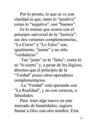 295
Por lo pronto, lo que se ve con
claridad es que, tanto lo “positivo”
como lo “negativo”, son “buenos”.
Es lo mismo que ocurre con el
principio universal de la “Justicia”:
sus dos variantes complementarias,
“Lo Cierto” y “Lo Falso” son,
igualmente, “justas” y no sólo
“verdaderas”.
Tan “justo” es lo “falso”, como lo
es “lo cierto” y, a pesar de los lógicos,
diremos que el principio de la
“Verdad” posee otros operadores
complementarios.
La “Verdad” está operando con
“La Realidad”, y no con certezas, o
falsedades.
Para traer algo nuevo en este
mercado de banalidades, sugiero
llamar a Dios con otro nombre. Esta
 