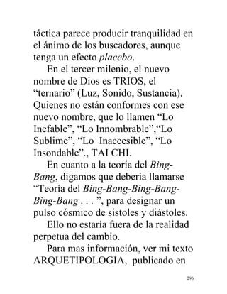 296
táctica parece producir tranquilidad en
el ánimo de los buscadores, aunque
tenga un efecto placebo.
En el tercer milenio, el nuevo
nombre de Dios es TRIOS, el
“ternario” (Luz, Sonido, Sustancia).
Quienes no están conformes con ese
nuevo nombre, que lo llamen “Lo
Inefable”, “Lo Innombrable”,“Lo
Sublime”, “Lo Inaccesible”, “Lo
Insondable”., TAI CHI.
En cuanto a la teoría del Bing-
Bang, digamos que deberia llamarse
“Teoría del Bing-Bang-Bing-Bang-
Bing-Bang . . . ”, para designar un
pulso cósmico de sístoles y diástoles.
Ello no estaría fuera de la realidad
perpetua del cambio.
Para mas información, ver mi texto
ARQUETIPOLOGIA, publicado en
 