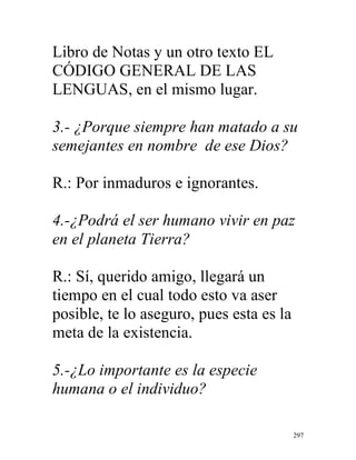 297
Libro de Notas y un otro texto EL
CÓDIGO GENERAL DE LAS
LENGUAS, en el mismo lugar.
3.- ¿Porque siempre han matado a su
semejantes en nombre de ese Dios?
R.: Por inmaduros e ignorantes.
4.-¿Podrá el ser humano vivir en paz
en el planeta Tierra?
R.: Sí, querido amigo, llegará un
tiempo en el cual todo esto va aser
posible, te lo aseguro, pues esta es la
meta de la existencia.
5.-¿Lo importante es la especie
humana o el individuo?
 