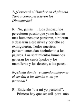 299
7-¿Perecerá el Hombre en el planeta
Tierra como perecieron los
Dinosaurios?
R.: No, jamás . . . Los dinosaurios
perecieron puesto que ya no habían
más humanos que pensaran, sintieran
y desearan a ese nivel y por ello se
extinguieron. Todos nuestros
pensamientos dan nacimiento a los
pájaros. Los sentimientos humanos
generan los cuadrúpedos y los
mamíferos y los deseos, a los peces.
8-¿Hasta donde y cuando anteponer
el ser útil a los demás a mi yo
personal?
R,: Entiendo “o a mi yo personal”.
Primero hay que ser útil para uno
 