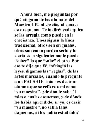 30
Ahora bien, me preguntas por
qué ninguno de los alumnos del
Maestro LIU ni enseña, ni conoce
este esquema. Te lo diré: cada quien
se las arregla como puede en la
enseñanza. Unos siguen la línea
tradicional, otros son originales,
otros son como pueden serlo y lo
cierto es lo siguiente: nadie puede
“saber” lo que “sabe” el otro. Por
eso te dije que W. infringió las
leyes, digamos las “reglas”, de las
artes marciales, cuando le preguntó
a un PAI SHIH mío - es decir un
alumno que se refiere a mi como
“su maestro”- ¿de dónde sabe él
tales o cuales esquemas, y de dónde
los había aprendido, si yo, es decir
“su maestro”, no sabía tales
esquemas, ni los había estudiado?
 