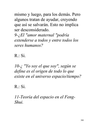 300
mismo y luego, para los demás. Pero
algunos tratan de ayudar, creyendo
que así se salvarán. Esto no implica
ser desconsiderado.
9-¿El "amor maternal "podría
extenderse a todos y entre todos los
seres humanos?
R.: Si.
10-¿ "Yo soy el que soy", según se
define es el origen de todo lo que
existe en el universo espacio/tiempo?
R.: Si.
11-Teoría del espacio en el Feng-
Shui.
 