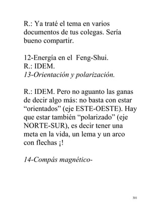 301
R.: Ya traté el tema en varios
documentos de tus colegas. Sería
bueno compartir.
12-Energía en el Feng-Shui.
R.: IDEM.
13-Orientación y polarización.
R.: IDEM. Pero no aguanto las ganas
de decir algo más: no basta con estar
“orientados” (eje ESTE-OESTE). Hay
que estar también “polarizado” (eje
NORTE-SUR), es decir tener una
meta en la vida, un lema y un arco
con flechas ¡!
14-Compás magnético-
 