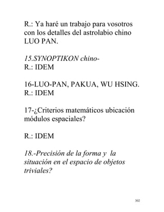 302
R.: Ya haré un trabajo para vosotros
con los detalles del astrolabio chino
LUO PAN.
15.SYNOPTIKON chino-
R.: IDEM
16-LUO-PAN, PAKUA, WU HSING.
R.: IDEM
17-¿Criterios matemáticos ubicación
módulos espaciales?
R.: IDEM
18.-Precisión de la forma y la
situación en el espacio de objetos
triviales?
 