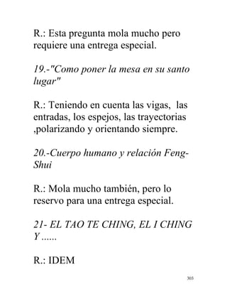 303
R.: Esta pregunta mola mucho pero
requiere una entrega especial.
19.-"Como poner la mesa en su santo
lugar"
R.: Teniendo en cuenta las vigas, las
entradas, los espejos, las trayectorias
,polarizando y orientando siempre.
20.-Cuerpo humano y relación Feng-
Shui
R.: Mola mucho también, pero lo
reservo para una entrega especial.
21- EL TAO TE CHING, EL I CHING
Y ......
R.: IDEM
 