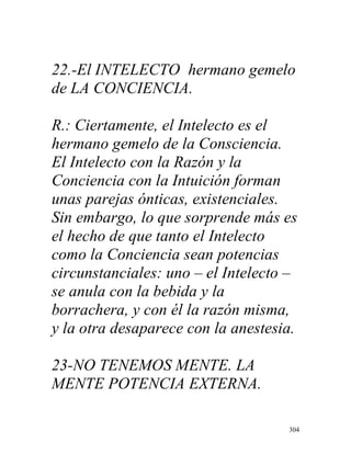 304
22.-El INTELECTO hermano gemelo
de LA CONCIENCIA.
R.: Ciertamente, el Intelecto es el
hermano gemelo de la Consciencia.
El Intelecto con la Razón y la
Conciencia con la Intuición forman
unas parejas ónticas, existenciales.
Sin embargo, lo que sorprende más es
el hecho de que tanto el Intelecto
como la Conciencia sean potencias
circunstanciales: uno – el Intelecto –
se anula con la bebida y la
borrachera, y con él la razón misma,
y la otra desaparece con la anestesia.
23-NO TENEMOS MENTE. LA
MENTE POTENCIA EXTERNA.
 