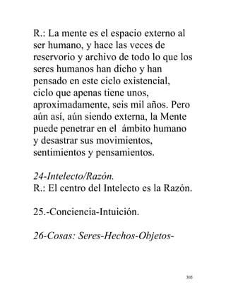 305
R.: La mente es el espacio externo al
ser humano, y hace las veces de
reservorio y archivo de todo lo que los
seres humanos han dicho y han
pensado en este ciclo existencial,
ciclo que apenas tiene unos,
aproximadamente, seis mil años. Pero
aún así, aún siendo externa, la Mente
puede penetrar en el ámbito humano
y desastrar sus movimientos,
sentimientos y pensamientos.
24-Intelecto/Razón.
R.: El centro del Intelecto es la Razón.
25.-Conciencia-Intuición.
26-Cosas: Seres-Hechos-Objetos-
 