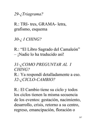 307
29-¿Triagrama?
R.: TRI- tres, GRAMA- letra,
grafismo, esquema
30-¿ I CHING?
R.: “El Libro Sagrado del Camaleón”
– ¡Nadie lo ha traducido así!
31-¿COMO PREGUNTAR AL I
CHING?
R.: Ya respondí detalladamente a eso.
32-¿CICLO-CAMBIO?
R.: El Cambio tiene su ciclo y todos
los ciclos tienen la misma secuencia
de los eventos: gestación, nacimiento,
desarrollo, crisis, retorno a su centro,
regreso, emancipación, floración o
 