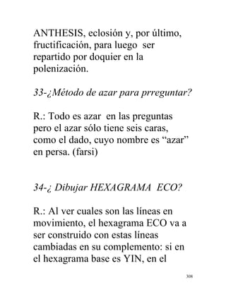 308
ANTHESIS, eclosión y, por último,
fructificación, para luego ser
repartido por doquier en la
polenización.
33-¿Método de azar para prreguntar?
R.: Todo es azar en las preguntas
pero el azar sólo tiene seis caras,
como el dado, cuyo nombre es “azar”
en persa. (farsi)
34-¿ Dibujar HEXAGRAMA ECO?
R.: Al ver cuales son las líneas en
movimiento, el hexagrama ECO va a
ser construido con estas líneas
cambiadas en su complemento: si en
el hexagrama base es YIN, en el
 