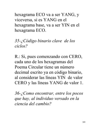 309
hexagrama ECO va a ser YANG, y
viceversa, si es YANG en el
hexagrama base, va a ser YIN en el
hexagrama ECO.
35-¿Código binario clave de los
ciclos?
R.: Si, pues comenzando con CERO,
cada uno de los hexagramas del
Poema Circular tiene un número
decimal escrito ya en código binario,
al considerar las líneas YIN de valor
CERO y las líneas YANG de valor 1.
36-¿Como encontrar, entre los pocos
que hay, al individuo versado en la
ciencia del cambio?
 