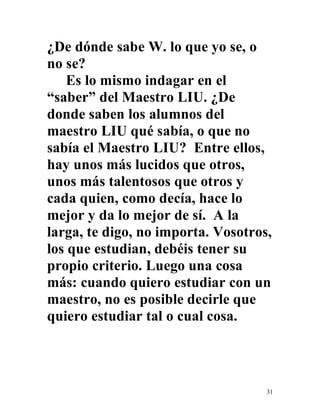 31
¿De dónde sabe W. lo que yo se, o
no se?
Es lo mismo indagar en el
“saber” del Maestro LIU. ¿De
donde saben los alumnos del
maestro LIU qué sabía, o que no
sabía el Maestro LIU? Entre ellos,
hay unos más lucidos que otros,
unos más talentosos que otros y
cada quien, como decía, hace lo
mejor y da lo mejor de sí. A la
larga, te digo, no importa. Vosotros,
los que estudian, debéis tener su
propio criterio. Luego una cosa
más: cuando quiero estudiar con un
maestro, no es posible decirle que
quiero estudiar tal o cual cosa.
 