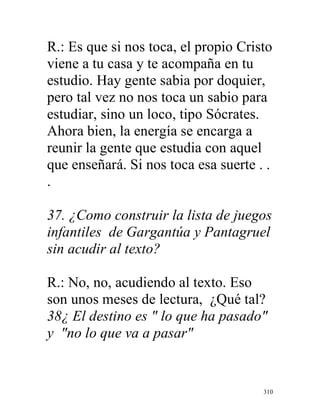 310
R.: Es que si nos toca, el propio Cristo
viene a tu casa y te acompaña en tu
estudio. Hay gente sabia por doquier,
pero tal vez no nos toca un sabio para
estudiar, sino un loco, tipo Sócrates.
Ahora bien, la energía se encarga a
reunir la gente que estudia con aquel
que enseñará. Si nos toca esa suerte . .
.
37. ¿Como construir la lista de juegos
infantiles de Gargantúa y Pantagruel
sin acudir al texto?
R.: No, no, acudiendo al texto. Eso
son unos meses de lectura, ¿Qué tal?
38¿ El destino es " lo que ha pasado"
y "no lo que va a pasar"
 