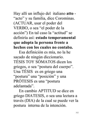 312
Hay allí un influjo del italiano atto -
“acto” y su familia, dice Corominas.
(ACTUAR, usar el poder del
VERBO, o sea “el poder de la
acción”) En tal caso la “actitud” se
definiría así: estado temperamental
que adopta la persona frente a
hechos con los cuales no contaba.
Esa definición es mía, no la he
sacado de ningún diccionario.
TÉSIS TOY SÓMATOS dicen los
griegos, o sea “postura del cuerpo”.
Una TÉSIS es en griego una
“postura” una “posición” y una
PRÓTESIS es una “postura
adelantada”.
En cambio APTITUD se dice en
griego DIATESIS, o sea una lectura a
través (DIA) de la cual se puede ver la
postura interna de la intención.
 