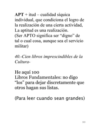 313
APT + itud – cualidad síquica
individual, que condiciona el logro de
la realización de una cierta actividad,
La aptitud es una realización.
(Ser APTO significa ser “digno” de
tal o cual cosa, aunque sea el servicio
militar)
40.-Cien libros imprescindibles de la
Cultura-
He aquí 100
Libros Fundamentales: no digo
“los” para dejar discretamente que
otros hagan sus listas.
(Para leer cuando sean grandes)
 