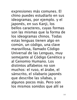315
expresiones más comunes. El
chino puedes estudiarlo en sus
ideogramas, por ejemplo. y el
japonés, en sus Kanji, los
bellos caracteres, cuyas formas
son las mismas que la forma de
los ideogramas chinos. Todas
estas lenguas tienen algo en
común, un código, una clave
maravillosa, llamado Código
Universal de las Lenguas, muy
semejante al Código Genético y
al Genomio Humano. Los
distintos alfabetos no son
muchos: el ruso, el árabe, el
sánscrito, el silabario japonés
que describe las sílabas, y
algunos pocos más. Pero son
los mismos sonidos que allí se
 