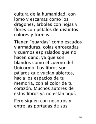 318
cultura de la humanidad, con
lomo y escamas como los
dragones, árboles con hojas y
flores con pétalos de distintos
colores y formas.
Tienen “guardas” como escudos
y armaduras, colas enroscadas
y cuernos espiralados que no
hacen daño, ya que son
blandos como el cuerno del
Unicornio. Los libros son
pájaros que vuelan abiertos,
hacia los espacios de tu
memoria, con el color de tu
corazón. Muchos autores de
estos libros ya no están aquí.
Pero siguen con nosotros y
entre las portadas de sus
 