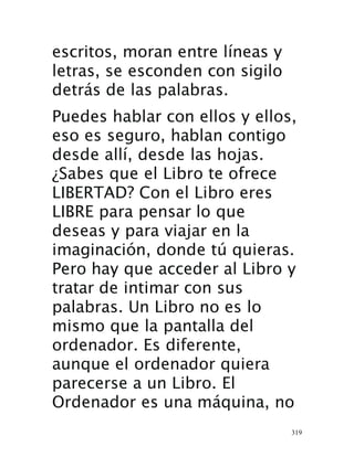 319
escritos, moran entre líneas y
letras, se esconden con sigilo
detrás de las palabras.
Puedes hablar con ellos y ellos,
eso es seguro, hablan contigo
desde allí, desde las hojas.
¿Sabes que el Libro te ofrece
LIBERTAD? Con el Libro eres
LIBRE para pensar lo que
deseas y para viajar en la
imaginación, donde tú quieras.
Pero hay que acceder al Libro y
tratar de intimar con sus
palabras. Un Libro no es lo
mismo que la pantalla del
ordenador. Es diferente,
aunque el ordenador quiera
parecerse a un Libro. El
Ordenador es una máquina, no
 