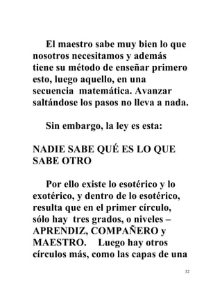 32
El maestro sabe muy bien lo que
nosotros necesitamos y además
tiene su método de enseñar primero
esto, luego aquello, en una
secuencia matemática. Avanzar
saltándose los pasos no lleva a nada.
Sin embargo, la ley es esta:
NADIE SABE QUÉ ES LO QUE
SABE OTRO
Por ello existe lo esotérico y lo
exotérico, y dentro de lo esotérico,
resulta que en el primer círculo,
sólo hay tres grados, o niveles –
APRENDIZ, COMPAÑERO y
MAESTRO. Luego hay otros
círculos más, como las capas de una
 
