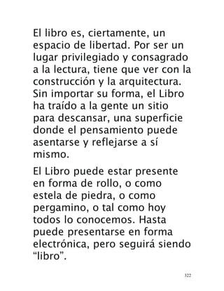 322
El libro es, ciertamente, un
espacio de libertad. Por ser un
lugar privilegiado y consagrado
a la lectura, tiene que ver con la
construcción y la arquitectura.
Sin importar su forma, el Libro
ha traído a la gente un sitio
para descansar, una superficie
donde el pensamiento puede
asentarse y reflejarse a sí
mismo.
El Libro puede estar presente
en forma de rollo, o como
estela de piedra, o como
pergamino, o tal como hoy
todos lo conocemos. Hasta
puede presentarse en forma
electrónica, pero seguirá siendo
“libro”.
 
