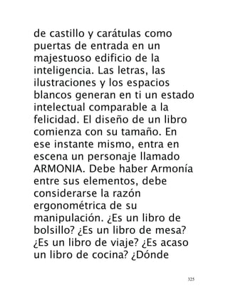 325
de castillo y carátulas como
puertas de entrada en un
majestuoso edificio de la
inteligencia. Las letras, las
ilustraciones y los espacios
blancos generan en ti un estado
intelectual comparable a la
felicidad. El diseño de un libro
comienza con su tamaño. En
ese instante mismo, entra en
escena un personaje llamado
ARMONIA. Debe haber Armonía
entre sus elementos, debe
considerarse la razón
ergonométrica de su
manipulación. ¿Es un libro de
bolsillo? ¿Es un libro de mesa?
¿Es un libro de viaje? ¿Es acaso
un libro de cocina? ¿Dónde
 