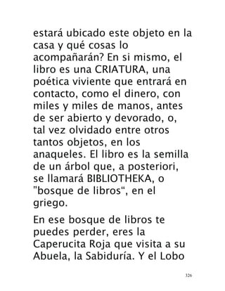326
estará ubicado este objeto en la
casa y qué cosas lo
acompañarán? En si mismo, el
libro es una CRIATURA, una
poética viviente que entrará en
contacto, como el dinero, con
miles y miles de manos, antes
de ser abierto y devorado, o,
tal vez olvidado entre otros
tantos objetos, en los
anaqueles. El libro es la semilla
de un árbol que, a posteriori,
se llamará BIBLIOTHEKA, o
”bosque de libros“, en el
griego.
En ese bosque de libros te
puedes perder, eres la
Caperucita Roja que visita a su
Abuela, la Sabiduría. Y el Lobo
 