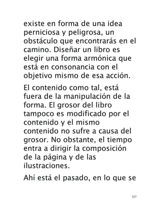 327
existe en forma de una idea
perniciosa y peligrosa, un
obstáculo que encontrarás en el
camino. Diseñar un libro es
elegir una forma armónica que
está en consonancia con el
objetivo mismo de esa acción.
El contenido como tal, está
fuera de la manipulación de la
forma. El grosor del libro
tampoco es modificado por el
contenido y el mismo
contenido no sufre a causa del
grosor. No obstante, el tiempo
entra a dirigir la composición
de la página y de las
ilustraciones.
Ahí está el pasado, en lo que se
 