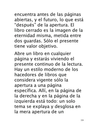 328
encuentra antes de las páginas
abiertas, y el futuro, lo que está
“después” de la apertura. El
libro cerrado es la imagen de la
eternidad misma, metida entre
dos guardas. Sólo el presente
tiene valor objetivo.
Abre un libro en cualquier
página y estarás viviendo el
presente continuo de la lectura.
Hay un estilo moderno de los
hacedores de libros que
considera vigente sólo la
apertura a una página
específica. Allí, en la página de
la derecha y en la página de la
izquierda está todo: un solo
tema se explaya y desglosa en
la mera apertura de un
 