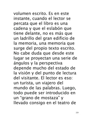 329
volumen escrito. Es en este
instante, cuando el lector se
percata que el libro es una
cadena y que el eslabón que
tiene delante, no es más que
un ladrillo del gran edificio de
la memoria, una memoria que
surge del propio texto escrito.
No cabe duda que desde este
lugar se proyectan una serie de
ángulos y la perspectiva
depende mucho del estado de
la visión y del punto de lectura
del visitante. El lector es eso:
un turista, un viajero del
mundo de las palabras. Luego,
todo puede ser introducido en
un “grano de mostaza” y
llevado consigo en el teatro de
 