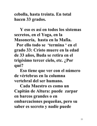 33
cebolla, hasta treinta. En total
hacen 33 grados.
Y eso es así en todos los sistemas
secretos, en el Yoga, en la
Masonería, hasta en la Mafia.
Por ello todo se ‘termina ‘ en el
grado 33: Cristo muere en la edad
de 33 años, Buda se retira en el
trigésimo tercer cielo, etc. ¿Por
qué?
Eso tiene que ver con el número
de vértebras en la columna
vertebral del ser humano.
Cada Maestro es como un
Capitán de Altura: puede zarpar
en barcos grandes o en
embarcaciones pequeñas, pero su
saber es secreto y nadie puede
 