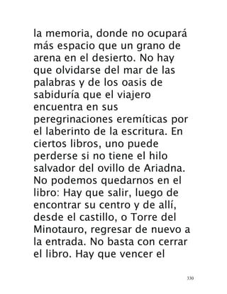 330
la memoria, donde no ocupará
más espacio que un grano de
arena en el desierto. No hay
que olvidarse del mar de las
palabras y de los oasis de
sabiduría que el viajero
encuentra en sus
peregrinaciones eremíticas por
el laberinto de la escritura. En
ciertos libros, uno puede
perderse si no tiene el hilo
salvador del ovillo de Ariadna.
No podemos quedarnos en el
libro: Hay que salir, luego de
encontrar su centro y de allí,
desde el castillo, o Torre del
Minotauro, regresar de nuevo a
la entrada.  No basta con cerrar
el libro. Hay que vencer el
 