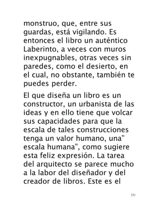 331
monstruo, que, entre sus
guardas, está vigilando. Es
entonces el libro un auténtico
Laberinto, a veces con muros
inexpugnables, otras veces sin
paredes, como el desierto, en
el cual, no obstante, también te
puedes perder.
El que diseña un libro es un
constructor, un urbanista de las
ideas y en ello tiene que volcar
sus capacidades para que la
escala de tales construcciones
tenga un valor humano, una”
escala humana”, como sugiere
esta feliz expresión. La tarea
del arquitecto se parece mucho
a la labor del diseñador y del
creador de libros. Este es el
 