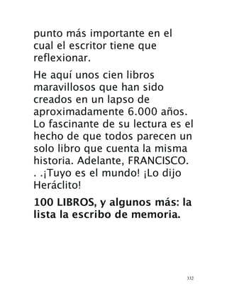 332
punto más importante en el
cual el escritor tiene que
reflexionar.
He aquí unos cien libros
maravillosos que han sido
creados en un lapso de
aproximadamente 6.000 años.
Lo fascinante de su lectura es el
hecho de que todos parecen un
solo libro que cuenta la misma
historia. Adelante, FRANCISCO.
. .¡Tuyo es el mundo! ¡Lo dijo
Heráclito!
100 LIBROS, y algunos más: la
lista la escribo de memoria.
 