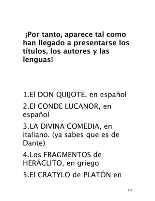 333
¡Por tanto, aparece tal como
han llegado a presentarse los
títulos, los autores y las
lenguas!
1.El DON QUIJOTE, en español 
2.El CONDE LUCANOR, en
español 
3.LA DIVINA COMEDIA, en
italiano. (ya sabes que es de
Dante) 
4.Los FRAGMENTOS de
HERÁCLITO, en griego 
5.El CRATYLO de PLATÓN en
 