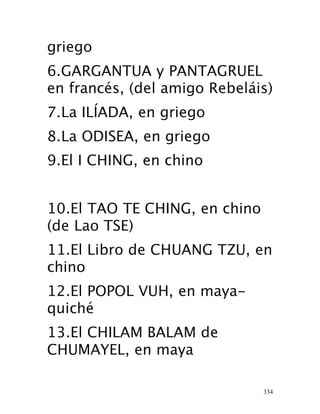 334
griego
 6.GARGANTUA y PANTAGRUEL
en francés, (del amigo Rebeláis) 
7.La ILÍADA, en griego 
8.La ODISEA, en griego 
9.El I CHING, en chino 
10.El TAO TE CHING, en chino
(de Lao TSE) 
11.El Libro de CHUANG TZU, en
chino 
12.El POPOL VUH, en maya-
quiché 
13.El CHILAM BALAM de
CHUMAYEL, en maya 
 