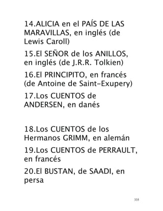 335
14.ALICIA en el PAÍS DE LAS
MARAVILLAS, en inglés (de
Lewis Caroll) 
15.El SEÑOR de los ANILLOS,
en inglés (de J.R.R. Tolkien) 
16.El PRINCIPITO, en francés
(de Antoine de Saint-Exupery) 
17.Los CUENTOS de
ANDERSEN, en danés 
18.Los CUENTOS de los
Hermanos GRIMM, en alemán 
19.Los CUENTOS de PERRAULT,
en francés 
20.El BUSTAN, de SAADI, en
persa 
 