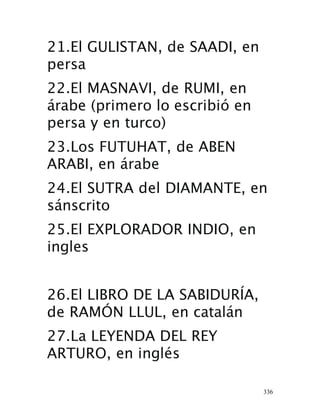 336
21.El GULISTAN, de SAADI, en
persa
22.El MASNAVI, de RUMI, en
árabe (primero lo escribió en
persa y en turco)
23.Los FUTUHAT, de ABEN
ARABI, en árabe
24.El SUTRA del DIAMANTE, en
sánscrito
25.El EXPLORADOR INDIO, en
ingles
26.El LIBRO DE LA SABIDURÍA,
de RAMÓN LLUL, en catalán
27.La LEYENDA DEL REY
ARTURO, en inglés
 