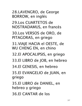 337
28.LAVENGRO, de George
BORROW, en inglés
29.Los CUARTETOS de
NOSTRADAMUS, en francés
30.Los VERSOS de ORO, de
PITAGORAS, en griego
31.VIAJE HACIA el OESTE, de
WU CHENG EN, en chino
 32.El APOCALIPSIS, en griego
33.El LIBRO de JOB, en hebreo
34.El GENESIS, en hebreo
35.El EVANGELIO de JUAN, en
griego
35.El LIBRO de DANIEL, en
hebreo y griego
36.El CANTAR de los
 