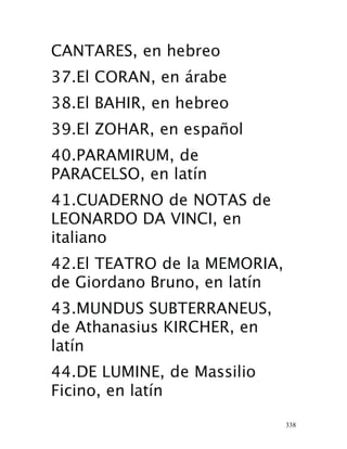338
CANTARES, en hebreo
37.El CORAN, en árabe
38.El BAHIR, en hebreo
39.El ZOHAR, en español
40.PARAMIRUM, de
PARACELSO, en latín
41.CUADERNO de NOTAS de
LEONARDO DA VINCI, en
italiano
42.El TEATRO de la MEMORIA,
de Giordano Bruno, en latín 
43.MUNDUS SUBTERRANEUS,
de Athanasius KIRCHER, en
latín
44.DE LUMINE, de Massilio
Ficino, en latín
 