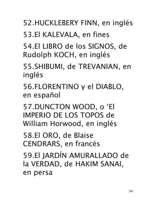 340
52.HUCKLEBERY FINN, en inglés
 53.El KALEVALA, en fines
54.El LIBRO de los SIGNOS, de
Rudolph KOCH, en inglés 
55.SHIBUMI, de TREVANIAN, en
inglés 
56.FLORENTINO y el DIABLO,
en español 
57.DUNCTON WOOD, o ‘El
IMPERIO DE LOS TOPOS de
William Horwood, en inglés
 58.El ORO, de Blaise
CENDRARS, en francés 
59.El JARDÍN AMURALLADO de
la VERDAD, de HAKIM SANAI,
en persa 
 